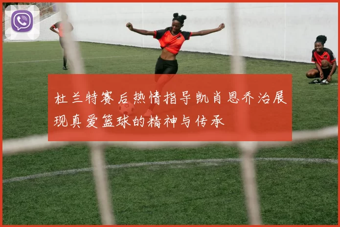 杜兰特赛后热情指导凯肖恩乔治展现真爱篮球的精神与传承
