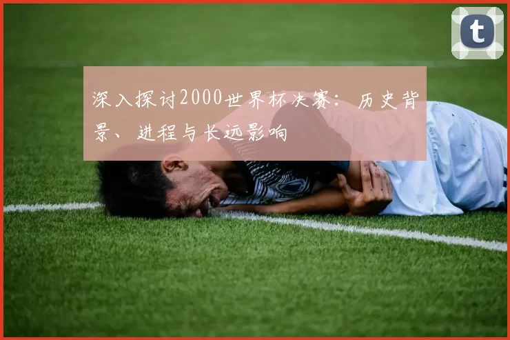 深入探讨2000世界杯决赛:历史背景、进程与长远影响