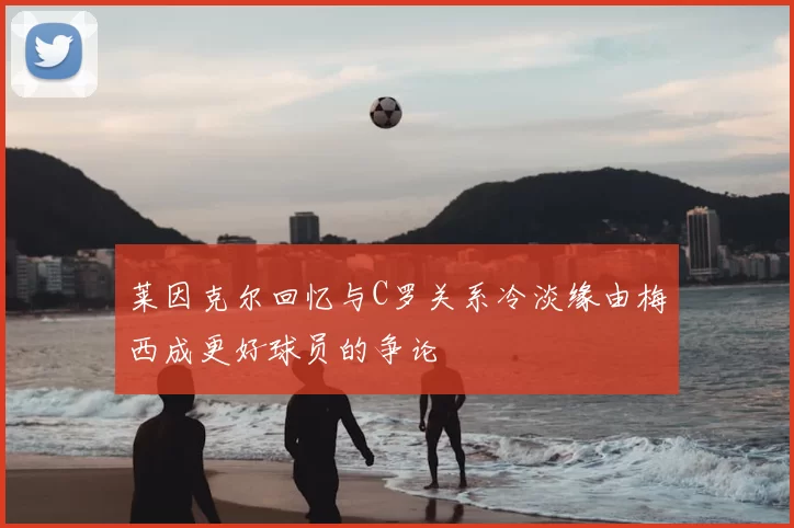 莱因克尔回忆与C罗关系冷淡缘由梅西成更好球员的争论
