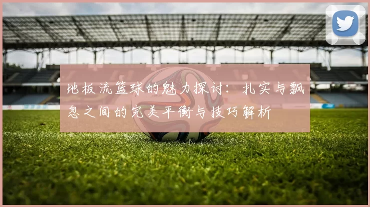 地板流篮球的魅力探讨：扎实与飘忽之间的完美平衡与技巧解析