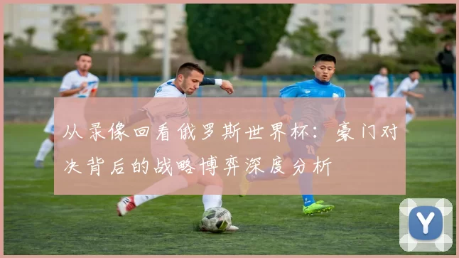 从录像回看俄罗斯世界杯:豪门对决背后的战略博弈深度分析
