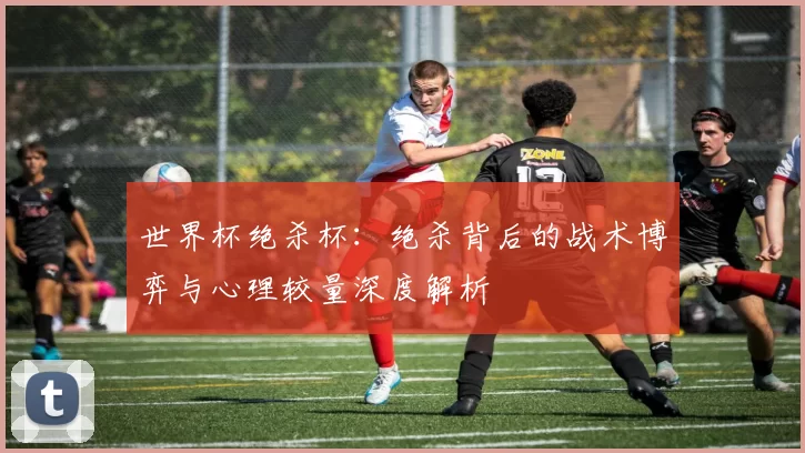 世界杯绝杀杯:绝杀背后的战术博弈与心理较量深度解析