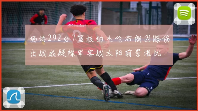 场均292分7篮板的杰伦布朗因膝伤出战成疑绿军客战太阳前景堪忧