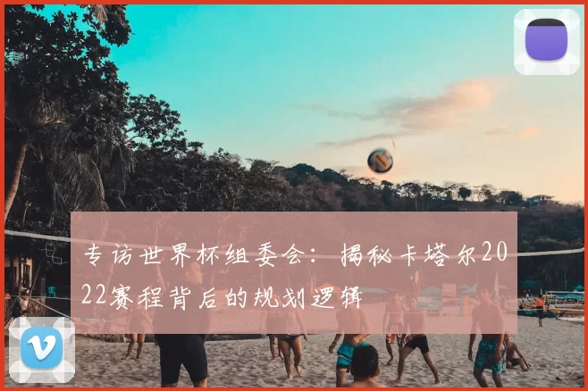 专访世界杯组委会:揭秘卡塔尔2022赛程背后的规划逻辑