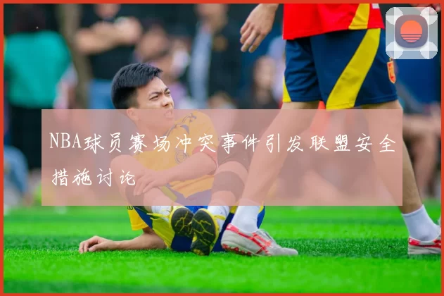 NBA球员赛场冲突事件引发联盟安全措施讨论