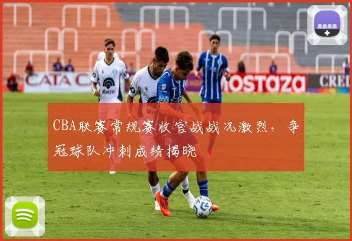 CBA联赛常规赛收官战战况激烈，争冠球队冲刺成绩揭晓