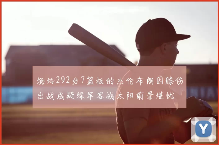 场均292分7篮板的杰伦布朗因膝伤出战成疑绿军客战太阳前景堪忧