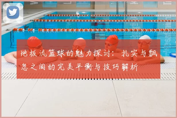 地板流篮球的魅力探讨:扎实与飘忽之间的完美平衡与技巧解析