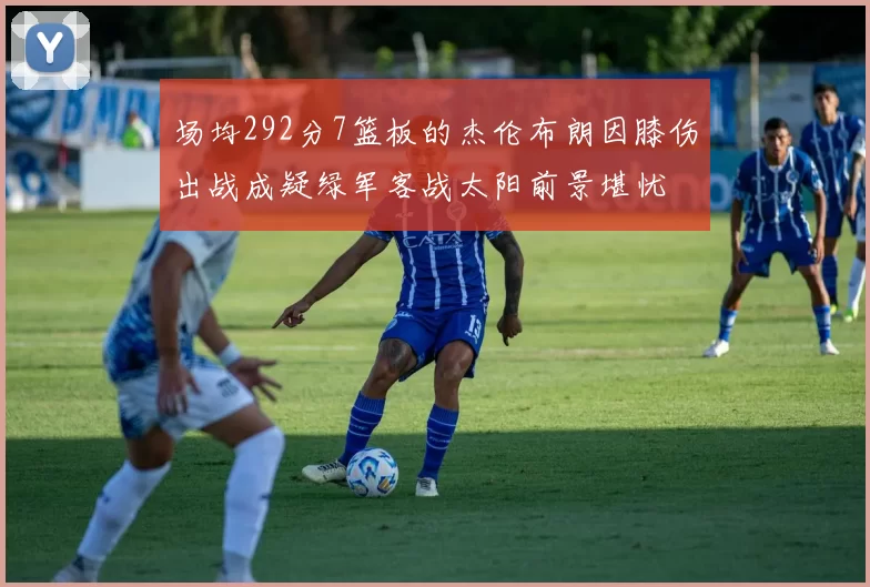 场均292分7篮板的杰伦布朗因膝伤出战成疑绿军客战太阳前景堪忧