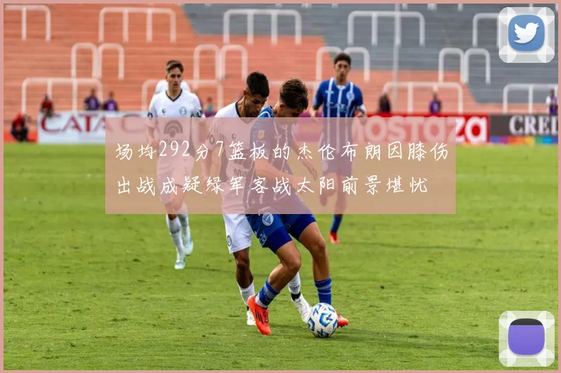 场均292分7篮板的杰伦布朗因膝伤出战成疑绿军客战太阳前景堪忧
