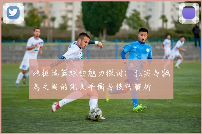 地板流篮球的魅力探讨:扎实与飘忽之间的完美平衡与技巧解析