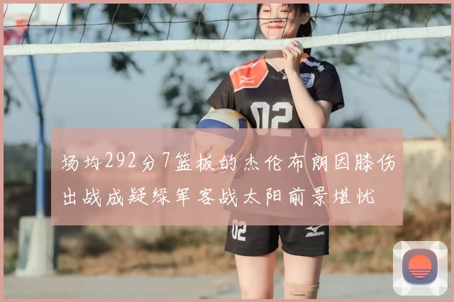 场均292分7篮板的杰伦布朗因膝伤出战成疑绿军客战太阳前景堪忧